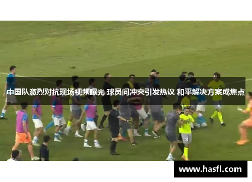 中国队激烈对抗现场视频曝光 球员间冲突引发热议 和平解决方案成焦点