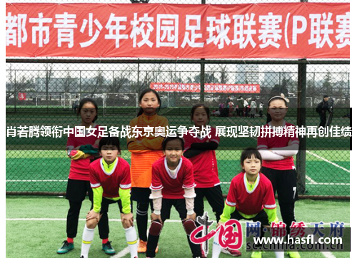肖若腾领衔中国女足备战东京奥运争夺战 展现坚韧拼搏精神再创佳绩
