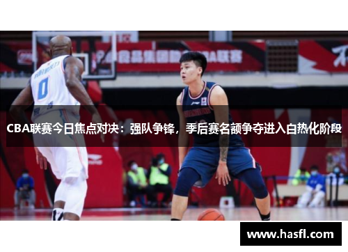 CBA联赛今日焦点对决：强队争锋，季后赛名额争夺进入白热化阶段