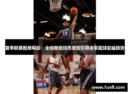 夏季联赛新星崛起：全明星级球员表现引领未来篮球发展趋势